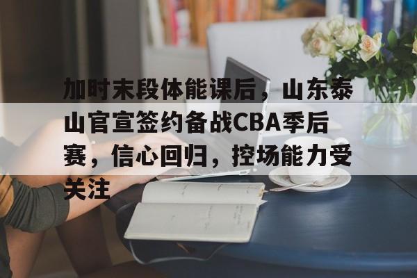 关于加时末段体能课后，山东泰山官宣签约备战CBA季后赛，信心回归，控场能力受关注的信息-爱游戏APP