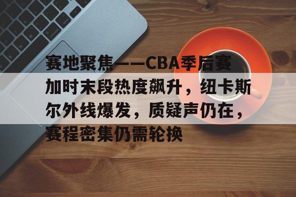 赛地聚焦——CBA季后赛加时末段热度飙升，纽卡斯尔外线爆发，质疑声仍在，赛程密集仍需轮换的简单介绍-爱游戏