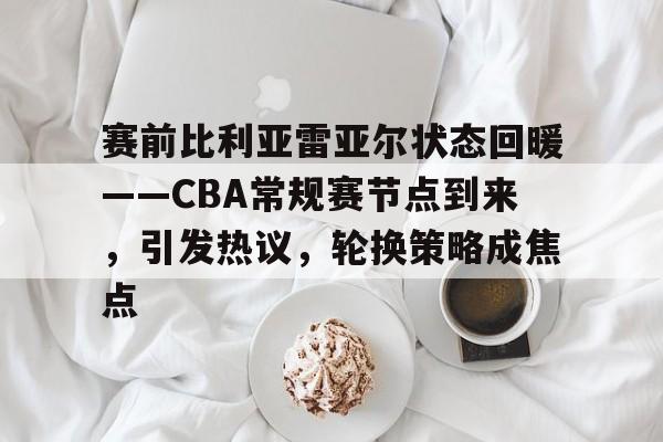 赛前比利亚雷亚尔状态回暖——CBA常规赛节点到来，引发热议，轮换策略成焦点的简单介绍-爱游戏官网